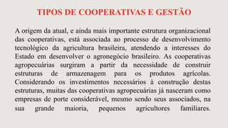 TIPOS DE COOPERATIVAS E GESTÃO
A origem da atual, e ainda mais importante estrutura organizacional
das cooperativas, está associada ao processo de desenvolvimento
tecnológico da agricultura brasileira, atendendo a interesses do
Estado em desenvolver o agronegócio brasileiro. As cooperativas
agropecuárias surgiram a partir da necessidade de construir
estruturas de armazenagem para os produtos agrícolas.
Considerando os investimentos necessários à construção destas
estruturas, muitas das cooperativas agropecuárias já nasceram como
empresas de porte considerável, mesmo sendo seus associados, na
sua grande maioria, pequenos agricultores familiares.
 