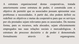 A estrutura organizacional destas cooperativas, tratada
anteriormente como estrutura de poder, é construída com o
objetivo de permitir que os associados possam apresentar seus
problemas e necessidades. A partir daí, eles podem definir ou
redefinir os objetivos e metas da cooperativa para que os serviços
por ela prestados sejam relevantes para os associados. Da mesma
forma, para os recursos, nela alocados, sejam eficientemente
empregados nas suas relações sociais e mercadológicas. A
estrutura do processo decisório e de poder é demonstrada
formalmente através do organograma.
 