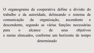 O organograma da cooperativa define a divisão do
trabalho e da autoridade, delineando o sistema de
comunicação da organização, ascendente e
descendente, segundo as várias funções necessárias
para o alcance de seus objetivos
e metas elencados, conforme um horizonte de tempo
determinado
 