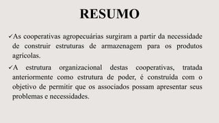 RESUMO
As cooperativas agropecuárias surgiram a partir da necessidade
de construir estruturas de armazenagem para os produtos
agrícolas.
A estrutura organizacional destas cooperativas, tratada
anteriormente como estrutura de poder, é construída com o
objetivo de permitir que os associados possam apresentar seus
problemas e necessidades.
 