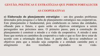 GESTÃO, POLÍTICAS E ESTRATÉGIAS QUE PODEM FORTALECER
AS COOPERATIVAS
e) Elaboração do planejamento estratégico – um dos grandes problemas
detectados pela pesquisa é a falta de planejamento estratégico nas cooperativas.
Este planejamento é fundamental, pois estabelecem os rumos das entidades,
olhando para o futuro, e quais serão os objetivos estratégicos a serem
perseguidos nos próximos anos. O primeiro passo, para a construção do
planejamento é construir a missão e a visão da cooperativa. A missão é uma
frase que norteia os caminhos da cooperativa e tudo o que se fizer deve estar de
acordo com a orientação desta frase. A partir daí, deve-se estabelecer os
objetivos para que a missão seja cumprida e a entidade caminhe para o
atingimento dos resultados esperados na visão.
 