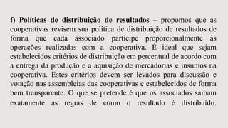 f) Políticas de distribuição de resultados – propomos que as
cooperativas revisem sua política de distribuição de resultados de
forma que cada associado participe proporcionalmente às
operações realizadas com a cooperativa. É ideal que sejam
estabelecidos critérios de distribuição em percentual de acordo com
a entrega da produção e a aquisição de mercadorias e insumos na
cooperativa. Estes critérios devem ser levados para discussão e
votação nas assembleias das cooperativas e estabelecidos de forma
bem transparente. O que se pretende é que os associados saibam
exatamente as regras de como o resultado é distribuído.
 