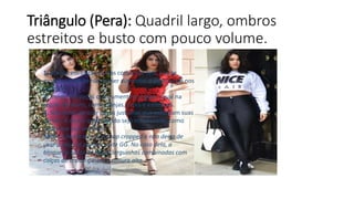 Triângulo (Pera): Quadril largo, ombros
estreitos e busto com pouco volume.
1. Aposte em calças e saias com corte reto e evite
modelos godê se não quiser aumentar o peso visual nos
quadris
2. Invista em peças que aumentem o peso visual na
região do busto, como franjas, cores e estampas.
3. Não deixe de usar peças justinhas que valorizam suas
curvas. A dica é que o tecido seja estruturado, como
neoprene por exemplo.
Mito: A Nadia adora um top cropped e não deixa de
usar a peça só porque veste GG. No caso dela, a
blogueira gosta de peças larguinhas combinadas com
calças de tecido grosso e cintura alta.
 
