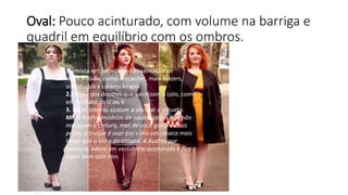 Oval: Pouco acinturado, com volume na barriga e
quadril em equilíbrio com os ombros.
1. Invista em peças que dão sensação de
verticalidade, como macacões, maxi blazers,
sobretudos e colares longos
2. Abuse dos decotes que valorizam o colo, como
em formato de U ou V
3. Peças inteiras ajudam a alongar a silhueta.
Mito: Prefira modelos de saias e calças que não
marquem a cintura, mas de você gosta dessas
peças, o truque é usar por cima um casaco mais
longo que a linha da cintura. A Audrey por
exemplo, adora um vestidinho acinturado e fica
super bem com eles.
 