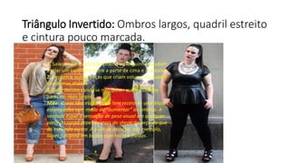 Triângulo Invertido: Ombros largos, quadril estreito
e cintura pouco marcada.
1. Saias evasê e calças boyfriend ou larguinhas ajudam
a criar um equilíbrio entre a parte de cima e a debaixo
2. Peplum e outras peças que criam volume no quadril
são ótimas aliadas
3. Evite decote canoa se não quiser que os ombros
pareçam mais largos
Mito: Quem tem esse biótipo tem receio de usar blusas
estampadas com medo de “aumentar” os ombros. A
verdade é que a sensação de peso visual em qualquer
parte do corpo depende mais do shape da peça do que
da estampa ou cor. A print de oncinha, por exemplo,
super funciona em blusas com tecidos fluidos.
 