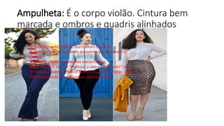 Ampulheta: É o corpo violão. Cintura bem
marcada e ombros e quadris alinhados
1. Evite blusas compridas, que cubram o quadril
2. Opte sempre por peças ou acessórios que marquem a
cintura
3. Valorize o colo com decotes e maxicolares
Mito: Não tem essa de “disfarçar o volume do quadril”. A
Tanesha por exemplo, adora skinnys e super assume as curvas.
Não tenha medo de usar saias e calças justinhas.
 