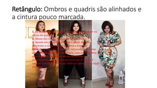 Retângulo: Ombros e quadris são alinhados e
a cintura pouco marcada.
1. Dê preferencias a peças acinturadas que acabam na
altura do quadril
2. Abuse dos cintos, e peças de cintura alta
3. Aposte em jaquetas curtinhas e peças de cores
diferentes e contrastantes em cima e embaixo
Mito: Para este tipo de corpo, é interessante sim criar
uma “divisão” na altura da cintura, mas isso não deve ser
uma regra. A Thati adora blusas larguinhas e
compridinhas e sabe muito bem usá-las. O truque é
colocar a parte da frente por dentro e apostar em calças
justinhas.
 