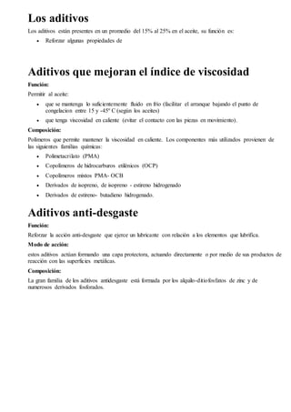 Los aditivos 
Los aditivos están presentes en un promedio del 15% al 25% en el aceite, su función es: 
 Reforzar algunas propiedades de 
Aditivos que mejoran el índice de viscosidad 
Función: 
Permitir al aceite: 
 que se mantenga lo suficientemente fluido en frío (facilitar el arranque bajando el punto de 
congelacion entre 15 y -45º C (según los aceites) 
 que tenga viscosidad en caliente (evitar el contacto con las piezas en movimiento). 
Composición: 
Polímeros que permite mantener la viscosidad en caliente. Los componentes más utilizados provienen de 
las siguientes familias químicas: 
 Polimetacrilato (PMA) 
 Copolímeros de hidrocarburos etilénicos (OCP) 
 Copolímeros mixtos PMA- OCB 
 Derivados de isopreno, de isopreno - estireno hidrogenado 
 Derivados de estireno- butadieno hidrogenado. 
Aditivos anti-desgaste 
Función: 
Reforzar la acción anti-desgaste que ejerce un lubricante con relación a los elementos que lubrifica. 
Modo de acción: 
estos aditivos actúan formando una capa protectora, actuando directamente o por medio de sus productos de 
reacción con las superficies metálicas. 
Composición: 
La gran familia de los aditivos antidesgaste está formada por los alquilo-ditiofosfatos de zinc y de 
numerosos derivados fosforados. 
 
