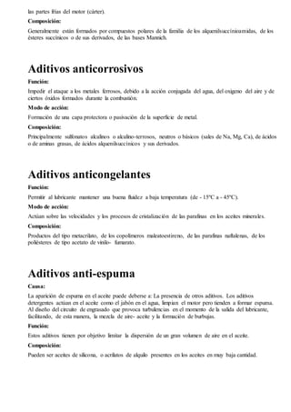 las partes frías del motor (cárter). 
Composición: 
Generalmente están formados por compuestos polares de la familia de los alquenilsuccínioamidas, de los 
ésteres succínicos o de sus derivados, de las bases Mannich. 
Aditivos anticorrosivos 
Función: 
Impedir el ataque a los metales ferrosos, debido a la acción conjugada del agua, del oxigeno del aire y de 
ciertos óxidos formados durante la combustión. 
Modo de acción: 
Formación de una capa protectora o pasivación de la superficie de metal. 
Composición: 
Principalmente sulfonatos alcalinos o alcalino-terrosos, neutros o básicos (sales de Na, Mg, Ca), de ácidos 
o de aminas grasas, de ácidos alquenilsuccínicos y sus derivados. 
Aditivos anticongelantes 
Función: 
Permitir al lubricante mantener una buena fluidez a baja temperatura (de - 15ºC a - 45ºC). 
Modo de acción: 
Actúan sobre las velocidades y los procesos de cristalización de las parafinas en los aceites minerales. 
Composición: 
Productos del tipo metacrilato, de los copolímeros maleatoestireno, de las parafinas naftalenas, de los 
poliésteres de tipo acetato de vinilo- fumarato. 
Aditivos anti-espuma 
Causa: 
La aparición de espuma en el aceite puede deberse a: La presencia de otros aditivos. Los aditivos 
detergentes actúan en el aceite como el jabón en el agua, limpian el motor pero tienden a formar espuma. 
Al diseño del circuito de engrasado que provoca turbulencias en el momento de la salida del lubricante, 
facilitando, de esta manera, la mezcla de aire- aceite y la formación de burbujas. 
Función: 
Estos aditivos tienen por objetivo limitar la dispersión de un gran volumen de aire en el aceite. 
Composición: 
Pueden ser aceites de silicona, o acrilatos de alquilo presentes en los aceites en muy baja cantidad. 
 