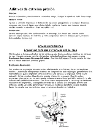 Aditivos de extrema presión 
Objetivo: 
Reducir el rozamiento y en consecuencia, economizar energía. Proteger las superficies de las fuertes cargas. 
Modo de acción: 
Aportan al lubricante propiedades de deslizamiento específicas, principalmente a los órganos dotados de 
engranajes o de forros de fricción que trabajan bañados en el aceite (puentes auto-blocantes, cajas de 
cambios, manuales o automáticas, frenos sumergidos, etc.) 
Composición: 
Diversas investigaciones están siendo realizadas en este campo. Las familias más comunes son los 
derivados organo-metálicos del molibdeno y ciertos componentes derivados de ácidos grasos, moléculas 
fosfo-azufradas, boratos, etc.) 
BOMBAS HIDRÁULICAS 
BOMBAS DE ENGRANAJES Y BOMBAS DE PALETAS 
Atendiendo a la forma constructiva de las bombas y a su diseño, podemos clasificar las bombas 
de muy diversas maneras, pero la más habitual es la clasificación en tres grandes grupos: 
Bombas de Engranajes, Bombas de Paletas y Bombas de Pistones. En esta entrada del blog 
se va a hablar de los dos primeros grupos. 
Bombas de Engranajes 
Las bombas de engranajes son compactas, relativamente económicas y tienen pocas piezas 
móviles. Las bombas de engranajes externas se componen de dos engranajes, generalmente del 
mismo tamaño, que se engranan entre si dentro de una carcasa. El engranaje motriz es una 
extensión del eje impulsor. Cuando gira, arrastra al segundo engranaje. Cuando ambos 
engranajes giran, provocan un vacío parcial en la cámara de entrada y el fluido se introduce a la 
bomba través del orificio de entrada. Este fluido queda atrapado entre la carcasa y los dientes de 
rotación de los engranajes, se desplaza alrededor de la carcasa y es empujado a través del 
orificio de salida. La bomba genera flujo y presión, de modo que transfiere energía desde la 
fuente de entrada, que es mecánica, hasta un actuador de potencia hidráulica. 
 