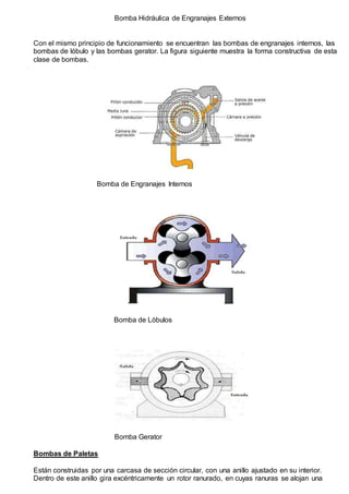 Bomba Hidráulica de Engranajes Externos 
Con el mismo principio de funcionamiento se encuentran las bombas de engranajes internos, las 
bombas de lóbulo y las bombas gerator. La figura siguiente muestra la forma constructiva de esta 
clase de bombas. 
Bomba de Engranajes Internos 
Bomba de Lóbulos 
Bomba Gerator 
Bombas de Paletas 
Están construidas por una carcasa de sección circular, con una anillo ajustado en su interior. 
Dentro de este anillo gira excéntricamente un rotor ranurado, en cuyas ranuras se alojan una 
 
