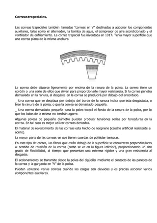 Correas trapeciales. 
Las correas trapeciales también llamadas "correas en V" destinadas a accionar los componentes 
auxiliares, tales como el alternador, la bomba de agua, el compresor de aire acondicionado y el 
ventilador de enfriamiento. La correa trapecial fue inventada en 1917. Tenía mayor superficie que 
una correa plana de la misma anchura. 
La correa debe situarse ligeramente por encima de la ranura de la polea. La correa tiene un 
cordón o una serie de ellos que sirven para proporcionarle mayor resistencia. Si la correa penetra 
demasiado en la ranura, el desgaste en la correa se producirá por debajo del encordado. 
_ Una correa que se desplaza por debajo del borde de la ranura indica que esta desgastada, o 
bien la ranura de la polea, o que la correa es demasiado pequeña. 
_ Una correa demasiado pequeña para la polea tocará el fondo de la ranura de la polea, por lo 
que los lados de la misma no tendrán agarre. 
Algunas poleas de pequeño diámetro pueden producir tensiones serias por torceduras en la 
correa. En tal caso es mejor utilizar correas dentadas. 
El material de revestimiento de las correas esta hecho de neopreno (caucho artificial resistente a 
aceite). 
La mayor parte de las correas en uve tienen cuerdas de poliéster tensoras. 
En este tipo de correa, las fibras que están debajo de la superficie se encuentran perpendiculares 
al sentido de rotación de la correa (como se ve en la figura inferior), proporcionando un alto 
grado de flexibilidad, al tiempo que presentan una extrema rigidez y una gran resistencia al 
desgaste. 
El accionamiento se transmite desde la polea del cigüeñal mediante el contacto de las paredes de 
la correa y la garganta en "V" de la polea. 
Pueden utilizarse varias correas cuando las cargas son elevadas y es preciso accionar varios 
componentes auxiliares. 
 