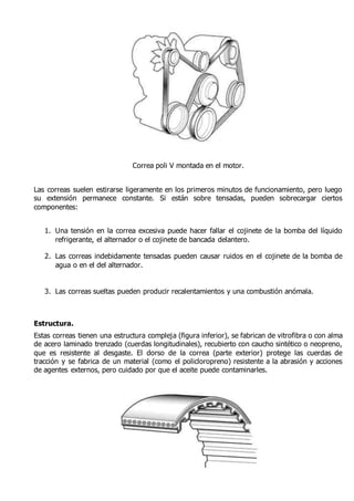 Correa poli V montada en el motor. 
Las correas suelen estirarse ligeramente en los primeros minutos de funcionamiento, pero luego 
su extensión permanece constante. Si están sobre tensadas, pueden sobrecargar ciertos 
componentes: 
1. Una tensión en la correa excesiva puede hacer fallar el cojinete de la bomba del líquido 
refrigerante, el alternador o el cojinete de bancada delantero. 
2. Las correas indebidamente tensadas pueden causar ruidos en el cojinete de la bomba de 
agua o en el del alternador. 
3. Las correas sueltas pueden producir recalentamientos y una combustión anómala. 
Estructura. 
Estas correas tienen una estructura compleja (figura inferior), se fabrican de vitrofibra o con alma 
de acero laminado trenzado (cuerdas longitudinales), recubierto con caucho sintético o neopreno, 
que es resistente al desgaste. El dorso de la correa (parte exterior) protege las cuerdas de 
tracción y se fabrica de un material (como el policloropreno) resistente a la abrasión y acciones 
de agentes externos, pero cuidado por que el aceite puede contaminarles. 
 