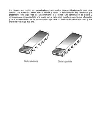 Los dientes, que pueden ser redondeados o trapezoidales, están moldeados en la pieza para 
obtener una tolerancia menor que la normal y tener un revestimiento muy resistente que 
proporcione una larga vida de funcionamiento a la correa. Esta combinación de diseño y 
construcción da como resultado una correa que se estira poco con el uso, no requiere lubricación 
y tiene un coste de fabricación relativamente bajo, tiene un funcionamiento casi silencioso y una 
eficiencia de trabajo muy alta. 
 