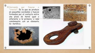 Corrosión por fisuras o
“crevice”: Es la que se produce
en pequeñas cavidades o huecos
formados por el contacto entre
una pieza de metal igual o
diferente a la primera, o más
comúnmente con un elemento
no- metálico.
 