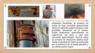 Corrosión por picaduras o “pitting”:Es
altamente localizada, se produce en
zonas de baja corrosión generalizada
donde la reacción anódica produce unas
pequeñas “picaduras” en el cuerpo.
Puede observarse generalmente en
superficies con poca o casi nula
corrosión generalizada. Ocurre como
un proceso de disolución anódica local
donde la pérdida de metal es acelerada
por la presencia de un ánodo pequeño y
un cátodo mucho mayor.
 
