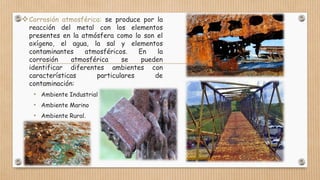 Corrosión atmosférica: se produce por la
reacción del metal con los elementos
presentes en la atmósfera como lo son el
oxígeno, el agua, la sal y elementos
contaminantes atmosféricos. En la
corrosión atmosférica se pueden
identificar diferentes ambientes con
características particulares de
contaminación:
• Ambiente Industrial
• Ambiente Marino
• Ambiente Rural.
 