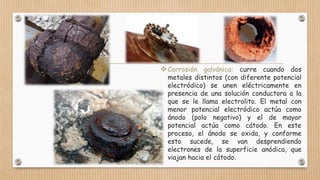 Corrosión galvánica: curre cuando dos
metales distintos (con diferente potencial
electródico) se unen eléctricamente en
presencia de una solución conductora a la
que se le llama electrolito. El metal con
menor potencial electródico actúa como
ánodo (polo negativo) y el de mayor
potencial actúa como cátodo. En este
proceso, el ánodo se oxida, y conforme
esto sucede, se van desprendiendo
electrones de la superficie anódica, que
viajan hacia el cátodo.
 