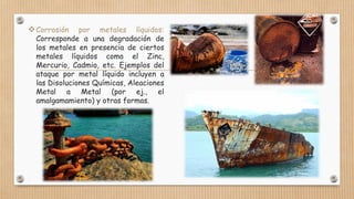 Corrosión por metales líquidos:
Corresponde a una degradación de
los metales en presencia de ciertos
metales líquidos como el Zinc,
Mercurio, Cadmio, etc. Ejemplos del
ataque por metal líquido incluyen a
las Disoluciones Químicas, Aleaciones
Metal a Metal (por ej., el
amalgamamiento) y otras formas.
 