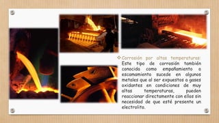 Corrosión por altas temperaturas:
Este tipo de corrosión también
conocida como empañamiento o
escamamiento sucede en algunos
metales que al ser expuestos a gases
oxidantes en condiciones de muy
altas temperaturas, pueden
reaccionar directamente con ellos sin
necesidad de que esté presente un
electrolito.
 