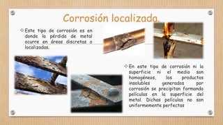 Corrosión localizada.
Este tipo de corrosión es en
donde la pérdida de metal
ocurre en áreas discretas o
localizadas.
En este tipo de corrosión ni la
superficie ni el medio son
homogéneos, los productos
insolubles generados por
corrosión se precipitan formando
películas en la superficie del
metal. Dichas películas no son
uniformemente perfectas
 