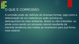 O QUE É CORROSÃO:
A corrosão pode ser definida de diversas formas, seja como a
deterioração de um material por ação química ou
eletroquímica do meio ambiente, aliada ou não a tensões, ou
ainda como sendo um processo natural resultante da
inerente tendência dos metais se reverterem para sua forma
mais estável.
 