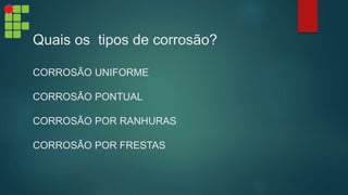 Quais os tipos de corrosão?
CORROSÃO UNIFORME
CORROSÃO PONTUAL
CORROSÃO POR RANHURAS
CORROSÃO POR FRESTAS
 