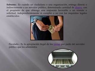 Soborno.- Es cuando un ciudadano o una organización, entrega directa o
indirectamente a un servidor público, determinada cantidad de dinero, con
el propósito de que obtenga una respuesta favorable a un trámite o
solicitud, independientemente si cumplió o no con los requisitos legales
establecidos




  Peculado.- Es la apropiación ilegal de los bienes por parte del servidor
  público que los administra.
 