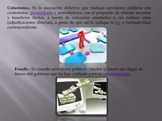Colusiones.- Es la asociación delictiva que realizan servidores públicos con
contratistas, proveedores y arrendadores, con el propósito de obtener recursos
y beneficios ilícitos, a través de concursos amañados o, sin realizar estas
(adjudicaciones directas), a pesar de que así lo indique la ley o normatividad
correspondiente.




   Fraude.- Es cuando servidores públicos venden o hacen uso ilegal de
   bienes del gobierno que les han confiado para su administración.
 