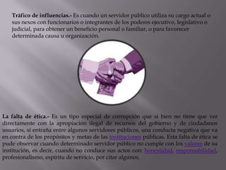Tráfico de influencias.- Es cuando un servidor público utiliza su cargo actual o
   sus nexos con funcionarios o integrantes de los poderes ejecutivo, legislativo o
   judicial, para obtener un beneficio personal o familiar, o para favorecer
   determinada causa u organización.




La falta de ética.- Es un tipo especial de corrupción que si bien no tiene que ver
directamente con la apropiación ilegal de recursos del gobierno y de ciudadanos
usuarios, sí entraña entre algunos servidores públicos, una conducta negativa que va
en contra de los propósitos y metas de las instituciones públicas. Esta falta de ética se
pude observar cuando determinado servidor público no cumple con los valores de su
institución, es decir, cuando no conduce sus actos con: honestidad, responsabilidad,
profesionalismo, espíritu de servicio, por citar algunos.
 