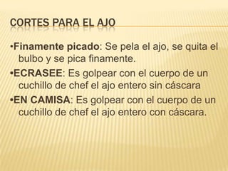 Cortes para el ajo•Finamente picado: Se pela el ajo, se quita el bulbo y se pica finamente.•ECRASEE: Es golpear con el cuerpo de un cuchillo de chef el ajo entero sin cáscara•EN CAMISA: Es golpear con el cuerpo de un cuchillo de chef el ajo entero con cáscara.