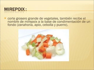 corte grosero grande de vegetales, también recibe el nombre de mirepoix a la base de condimentación de un fondo (zanahoria, apio, cebolla y puerro).   