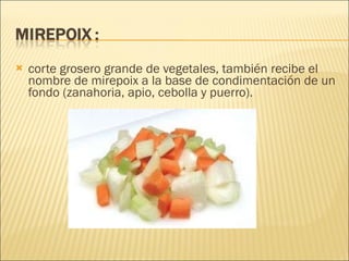 corte grosero grande de vegetales, también recibe el nombre de mirepoix a la base de condimentación de un fondo (zanahoria, apio, cebolla y puerro).   