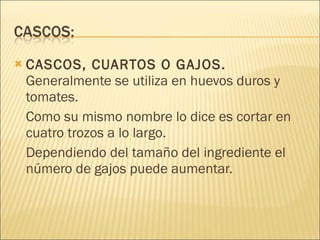 CASCOS, CUARTOS O GAJOS.  Generalmente se utiliza en huevos duros y tomates.  Como su mismo nombre lo dice es cortar en cuatro trozos a lo largo.  Dependiendo del tamaño del ingrediente el número de gajos puede aumentar. 
