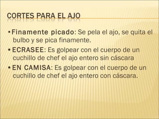 • Finamente picado : Se pela el ajo, se quita el bulbo y se pica finamente. • ECRASEE : Es golpear con el cuerpo de un cuchillo de chef el ajo entero sin cáscara • EN CAMISA : Es golpear con el cuerpo de un cuchillo de chef el ajo entero con cáscara. 