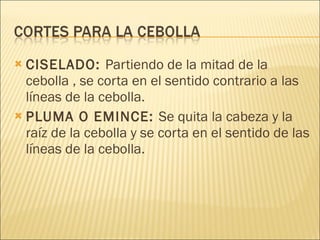 CISELADO:  Partiendo de la mitad de la cebolla , se corta en el sentido contrario a las líneas de la cebolla. PLUMA O EMINCE:  Se quita la cabeza y la raíz de la cebolla y se corta en el sentido de las líneas de la cebolla.  