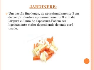 JARDINERE:
 Um bastão fino longo, de aproximadamente 3 cm
de comprimento e aproximadamente 3 mm de
largura e 3 mm de espessura.Podem ser
ligeiramente maior dependendo de onde será
usado.
 