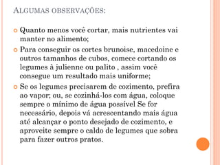 ALGUMAS OBSERVAÇÕES:
 Quanto menos você cortar, mais nutrientes vai
manter no alimento;
 Para conseguir os cortes brunoise, macedoine e
outros tamanhos de cubos, comece cortando os
legumes à julienne ou palito , assim você
consegue um resultado mais uniforme;
 Se os legumes precisarem de cozimento, prefira
ao vapor; ou, se cozinhá-los com água, coloque
sempre o mínimo de água possível Se for
necessário, depois vá acrescentando mais água
até alcançar o ponto desejado de cozimento, e
aproveite sempre o caldo de legumes que sobra
para fazer outros pratos.
 