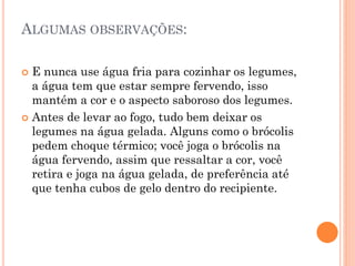 ALGUMAS OBSERVAÇÕES:
 E nunca use água fria para cozinhar os legumes,
a água tem que estar sempre fervendo, isso
mantém a cor e o aspecto saboroso dos legumes.
 Antes de levar ao fogo, tudo bem deixar os
legumes na água gelada. Alguns como o brócolis
pedem choque térmico; você joga o brócolis na
água fervendo, assim que ressaltar a cor, você
retira e joga na água gelada, de preferência até
que tenha cubos de gelo dentro do recipiente.
 