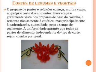 CORTES DE LEGUMES E VEGETAIS
 O preparo de pratos e refeições começa, muitas vezes,
no próprio corte dos alimentos. Essa etapa é
geralmente vista nos preparos de base da cozinha, e
remonta não somente à estética, mas principalmente
à padronização, quantidade, peso e tempo de
cozimento. A uniformidade garante que todas as
partes do alimento, independente do tipo de corte,
sejam cozidos por igual.
 