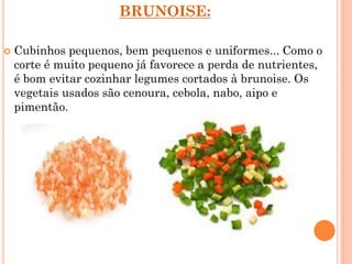 BRUNOISE:
 Cubinhos pequenos, bem pequenos e uniformes... Como o
corte é muito pequeno já favorece a perda de nutrientes,
é bom evitar cozinhar legumes cortados à brunoise. Os
vegetais usados são cenoura, cebola, nabo, aipo e
pimentão.
 