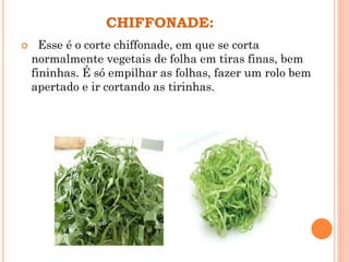 CHIFFONADE:
 Esse é o corte chiffonade, em que se corta
normalmente vegetais de folha em tiras finas, bem
fininhas. É só empilhar as folhas, fazer um rolo bem
apertado e ir cortando as tirinhas.
 