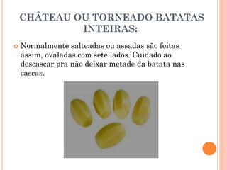 CHÂTEAU OU TORNEADO BATATAS
INTEIRAS:
 Normalmente salteadas ou assadas são feitas
assim, ovaladas com sete lados. Cuidado ao
descascar pra não deixar metade da batata nas
cascas.
 