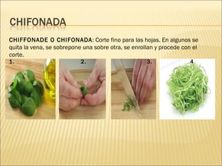CHIFFONADE O CHIFONADA : Corte fino para las hojas. En algunos se quita la vena, se sobrepone una sobre otra, se enrollan y procede con el corte. 1.  2.  3.  4 