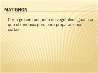 Corte grosero pequeño de vegetales. Igual uso que el mirepoix pero para preparaciones cortas. 