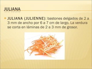 JULIANA (JULIENNE) : bastones delgados de 2 a 3 mm de ancho por 6 a 7 cm de largo. La verdura se corta en láminas de 2 a 3 mm de grosor. 