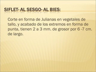 Corte en forma de Julianas en vegetales de tallo, y acabado de los extremos en forma de punta, tienen 2 a 3 mm. de grosor por 6 -7 cm. de largo. 