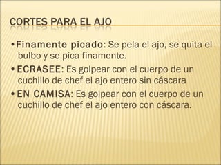 • Finamente picado : Se pela el ajo, se quita el bulbo y se pica finamente. • ECRASEE : Es golpear con el cuerpo de un cuchillo de chef el ajo entero sin cáscara • EN CAMISA : Es golpear con el cuerpo de un cuchillo de chef el ajo entero con cáscara. 