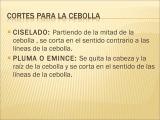 CISELADO:  Partiendo de la mitad de la cebolla , se corta en el sentido contrario a las líneas de la cebolla. PLUMA O EMINCE:  Se quita la cabeza y la raíz de la cebolla y se corta en el sentido de las líneas de la cebolla.  