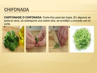 chifonadaCHIFFONADE O CHIFONADA: Corte fino para las hojas. En algunos se quita la vena, se sobrepone una sobre otra, se enrollan y procede con el corte.1.                                   2.                                3.                    4